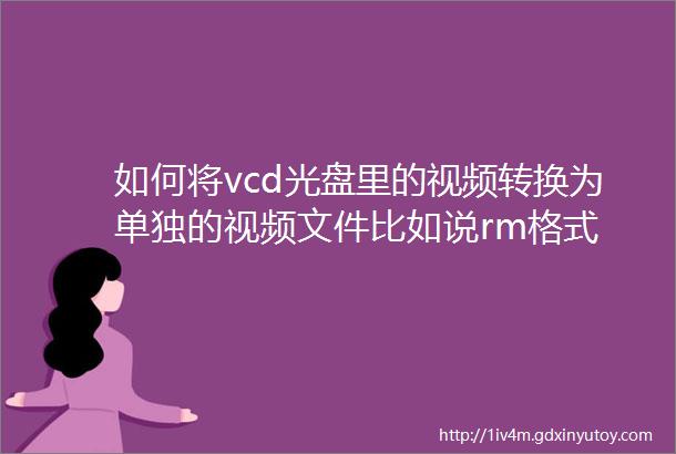 如何将vcd光盘里的视频转换为单独的视频文件比如说rm格式